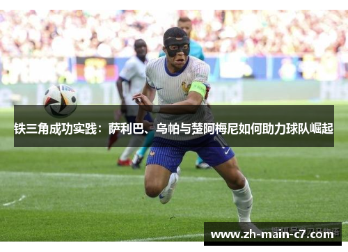 铁三角成功实践:萨利巴、乌帕与楚阿梅尼如何助力球队崛起 铁三角成功实践:萨利巴、乌帕与楚阿梅尼如何助力球队崛起