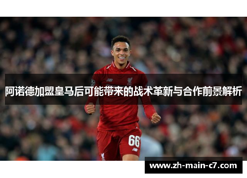 阿诺德加盟皇马后可能带来的战术革新与合作前景解析 阿诺德加盟皇马后可能带来的战术革新与合作前景解析