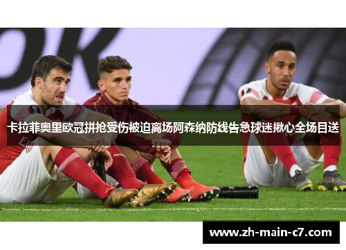 卡拉菲奥里欧冠拼抢受伤被迫离场阿森纳防线告急球迷揪心全场目送 卡拉菲奥里欧冠拼抢受伤被迫离场阿森纳防线告急球迷揪心全场目送