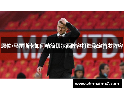 恩佐·马雷斯卡如何精简切尔西阵容打造稳定首发阵容 恩佐·马雷斯卡如何精简切尔西阵容打造稳定首发阵容