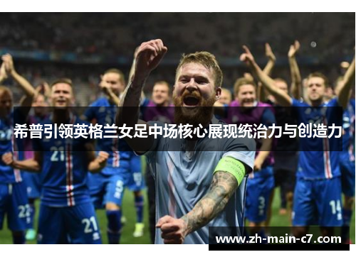 希普引领英格兰女足中场核心展现统治力与创造力 希普引领英格兰女足中场核心展现统治力与创造力