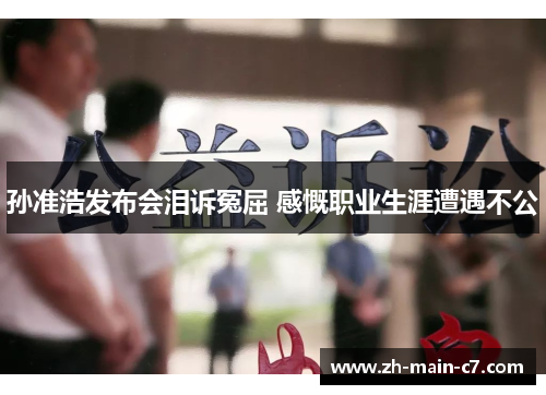 孙准浩发布会泪诉冤屈 感慨职业生涯遭遇不公 孙准浩发布会泪诉冤屈 感慨职业生涯遭遇不公